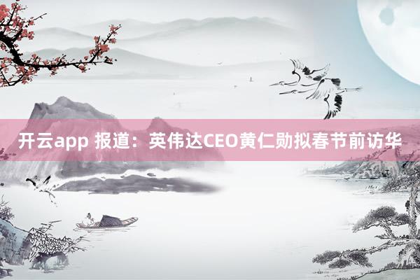 開云app 報(bào)道：英偉達(dá)CEO黃仁勛擬春節(jié)前訪華