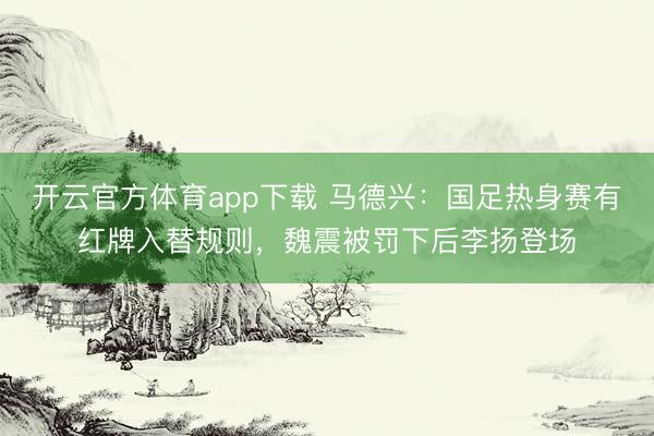 開云官方體育app下載 馬德興:國(guó)足熱身賽有紅牌入替規(guī)則,魏震被罰下后李揚(yáng)登場(chǎng)