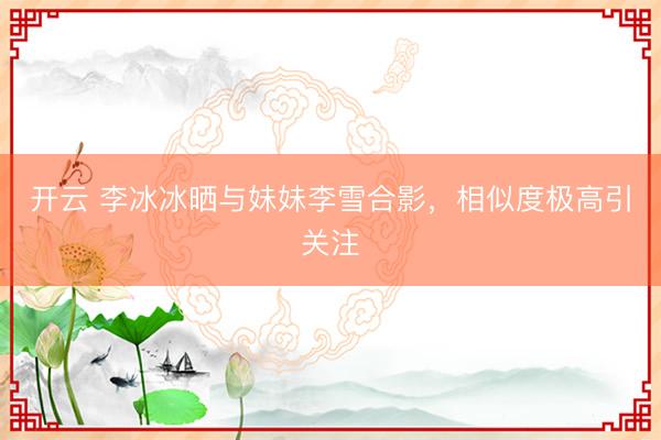 開云 李冰冰曬與妹妹李雪合影，相似度極高引關(guān)注