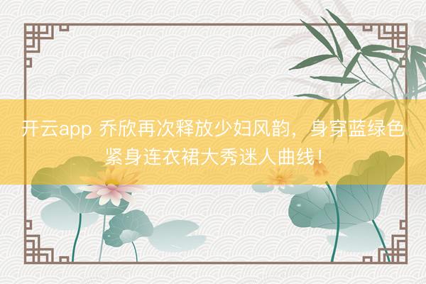 開云app 喬欣再次釋放少婦風韻，身穿藍綠色緊身連衣裙大秀迷人曲線！