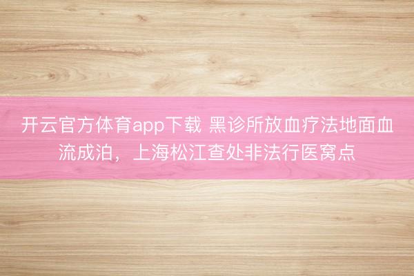 開云官方體育app下載 黑診所放血療法地面血流成泊，上海松江查處非法行醫(yī)窩點(diǎn)
