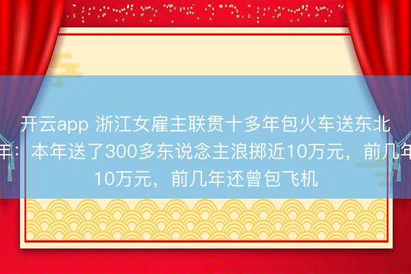 開云app 浙江女雇主聯(lián)貫十多年包火車送東北職工返鄉(xiāng)過年：本年送了300多東說念主浪擲近10萬元，前幾年還曾包飛機(jī)