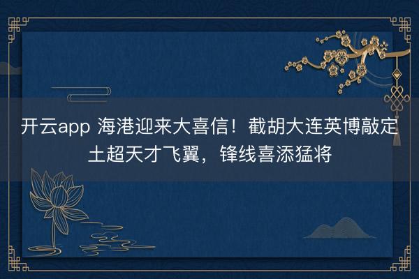 開云app 海港迎來大喜信！截胡大連英博敲定土超天才飛翼，鋒線喜添猛將
